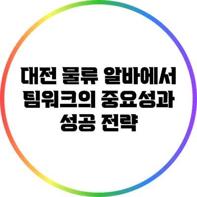 대전 물류 알바에서 팀워크의 중요성과 성공 전략