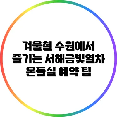 겨울철 수원에서 즐기는 서해금빛열차 온돌실 예약 팁